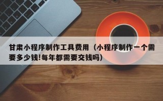 三河甘肃小程序制作工具费用（小程序制作一个需要多少钱!每年都需要交钱吗）