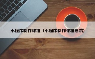 三河小程序制作课程（小程序制作课程总结）