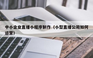 三河中小企业直播小程序制作（小型直播公司如何运营）