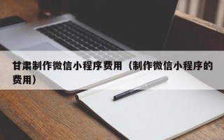 三河甘肃制作微信小程序费用（制作微信小程序的费用）