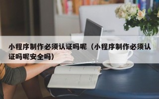 三河小程序制作必须认证吗呢（小程序制作必须认证吗呢安全吗）