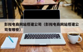 三河彭阳电商网站搭建公司（彭阳电商网站搭建公司有哪些）