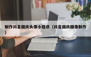 三河制作抖音国庆头像小程序（抖音国庆图像制作）