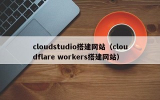 三河cloudstudio搭建网站（cloudflare workers搭建网站）