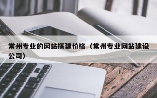 三河常州专业的网站搭建价格（常州专业网站建设公司）