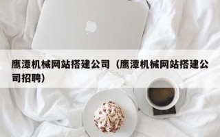 三河鹰潭机械网站搭建公司（鹰潭机械网站搭建公司招聘）