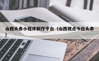 三河山西头条小程序制作平台（山西视点今日头条）